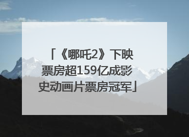《哪吒2》下映 票房超159亿成影史动画片票房冠军