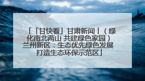 「甘快看」甘肃新闻丨（绿化南北两山 共建绿色家园）兰州新区：生态优先绿色发展 打造生态环保示范区