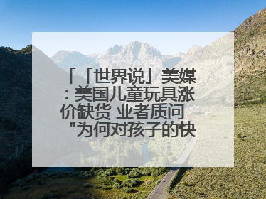 「世界说」美媒：美国儿童玩具涨价缺货 业者质问“为何对孩子的快乐征税？”