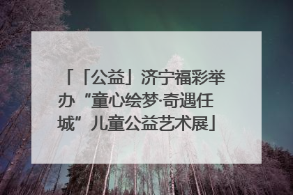 「公益」济宁福彩举办“童心绘梦·奇遇任城”儿童公益艺术展