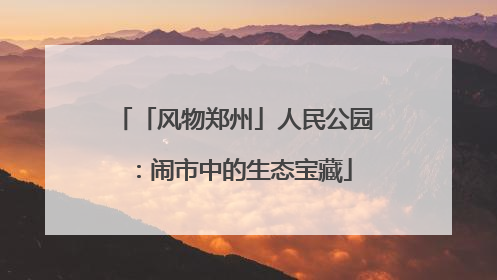 「风物郑州」人民公园：闹市中的生态宝藏