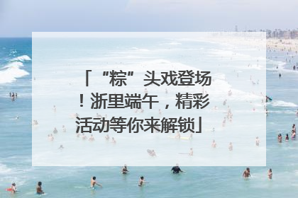 “粽”头戏登场！浙里端午，精彩活动等你来解锁