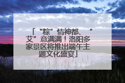 “粽”情神都、“艾”意满满！洛阳多家景区将推出端午主题文化盛宴