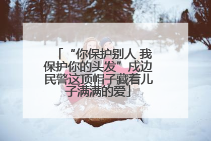 “你保护别人 我保护你的头发”戍边民警这顶帽子藏着儿子满满的爱