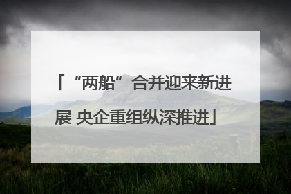 “两船”合并迎来新进展 央企重组纵深推进