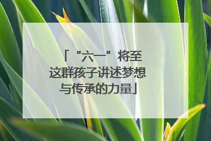 “六一”将至 这群孩子讲述梦想与传承的力量