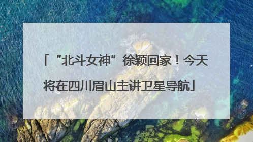 “北斗女神”徐颖回家！今天将在四川眉山主讲卫星导航