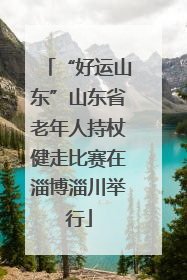 “好运山东”山东省老年人持杖健走比赛在淄博淄川举行