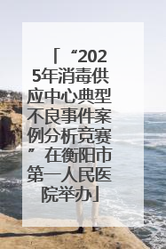“2025年消毒供应中心典型不良事件案例分析竞赛”在衡阳市第一人民医院举办