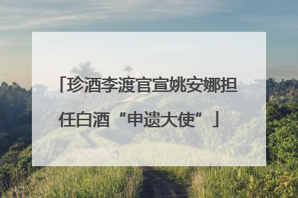 珍酒李渡官宣姚安娜担任白酒“申遗大使”
