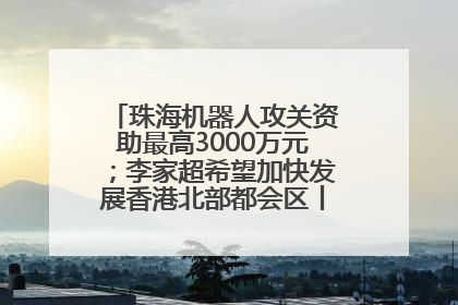 珠海机器人攻关资助最高3000万元；李家超希望加快发展香港北部都会区丨大湾区财经早参