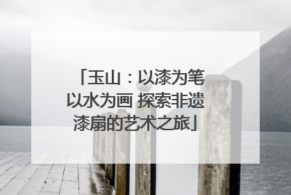 玉山：以漆为笔 以水为画 探索非遗漆扇的艺术之旅