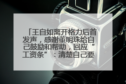 王自如离开格力后首发声，感谢董明珠给自己鼓励和帮助，回应“工资条”：清楚自己要什么，工资条不重要