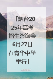 烟台2025年高考招生咨询会6月27日在青华中学举行