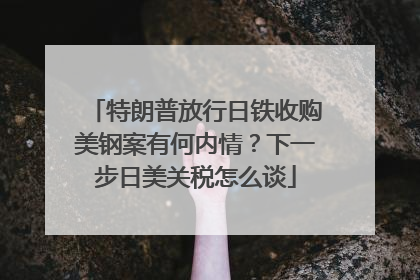 特朗普放行日铁收购美钢案有何内情？下一步日美关税怎么谈