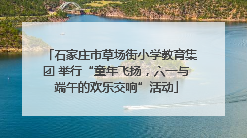 石家庄市草场街小学教育集团 举行“童年飞扬，六一与端午的欢乐交响”活动
