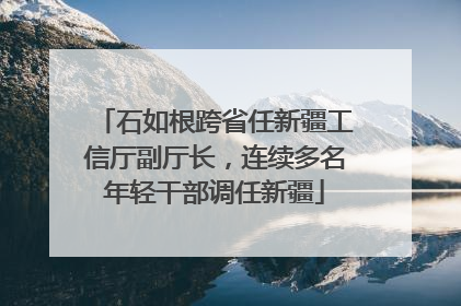 石如根跨省任新疆工信厅副厅长，连续多名年轻干部调任新疆