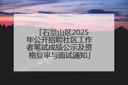 石景山区2025年公开招聘社区工作者笔试成绩公示及资格复审与面试通知