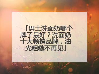 男士洗面奶哪个牌子最好？洗面奶十大畅销品牌，油光粗糙不再见