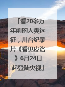 看20多万年前的人类远征，川台纪录片《看见皮洛》6月24日起登陆央视