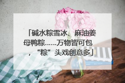 碱水粽雪冰、麻油姜母鸭粽……万物皆可包，“粽”头戏创意多
