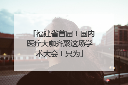 福建省首届！国内医疗大咖齐聚这场学术大会！只为