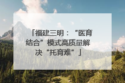 福建三明：“医育结合”模式高质量解决“托育难”