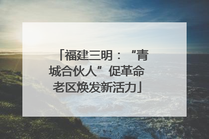 福建三明：“青城合伙人”促革命老区焕发新活力