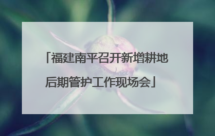 福建南平召开新增耕地后期管护工作现场会