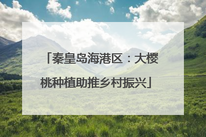 秦皇岛海港区：大樱桃种植助推乡村振兴