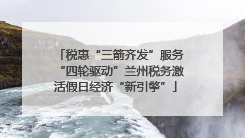 税惠“三箭齐发”服务“四轮驱动”兰州税务激活假日经济“新引擎”