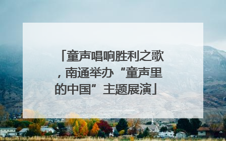 童声唱响胜利之歌，南通举办“童声里的中国”主题展演