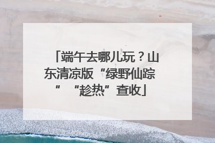 端午去哪儿玩？山东清凉版“绿野仙踪”“趁热”查收
