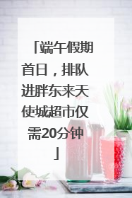 端午假期首日，排队进胖东来天使城超市仅需20分钟