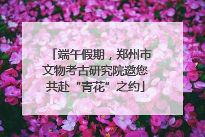 端午假期，郑州市文物考古研究院邀您共赴“青花”之约