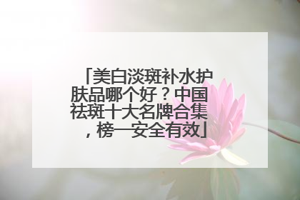 美白淡斑补水护肤品哪个好？中国祛斑十大名牌合集，榜一安全有效