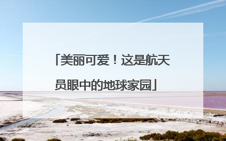 美丽可爱！这是航天员眼中的地球家园