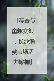 粽香与童趣交织，长沙消费市场活力爆棚