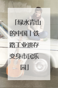 绿水青山的中国丨铁路工业遗存变身市民乐园
