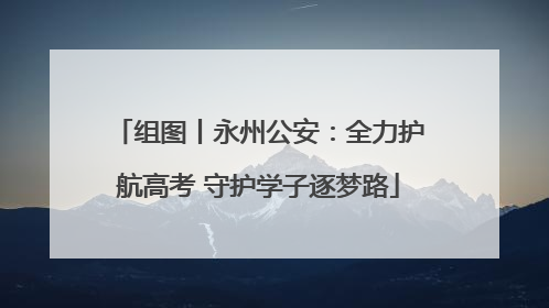 组图丨永州公安：全力护航高考 守护学子逐梦路