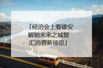 经洽会上看雄安 解锁未来之城智汇消费新场景