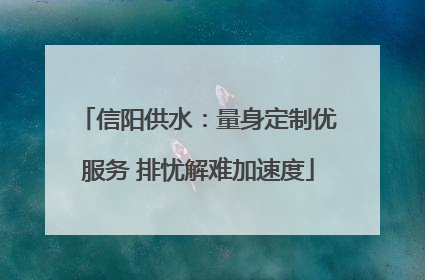 信阳供水：量身定制优服务 排忧解难加速度