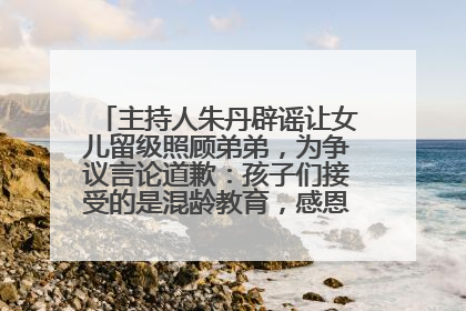主持人朱丹辟谣让女儿留级照顾弟弟，为争议言论道歉：孩子们接受的是混龄教育，感恩每一条批评