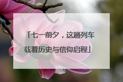 七一前夕，这趟列车载着历史与信仰启程