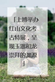 上博举办红山文化考古特展，呈现玉器和龙崇拜的渊源