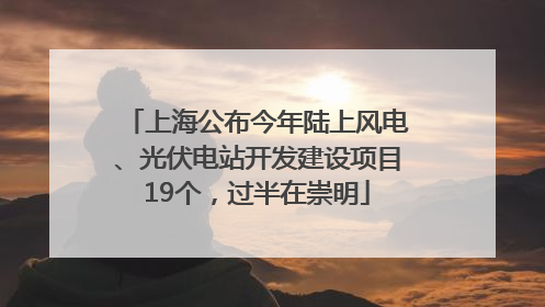 上海公布今年陆上风电、光伏电站开发建设项目19个，过半在崇明