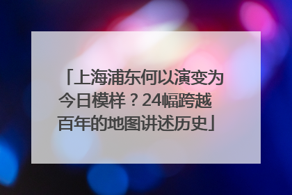 上海浦东何以演变为今日模样？24幅跨越百年的地图讲述历史