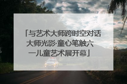 与艺术大师跨时空对话 大师光影·童心笔触六一儿童艺术展开幕
