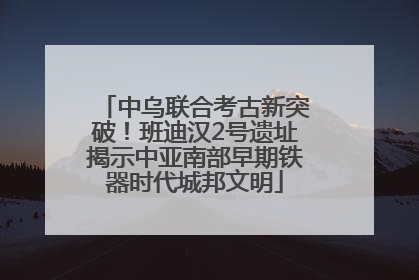 中乌联合考古新突破！班迪汉2号遗址揭示中亚南部早期铁器时代城邦文明
