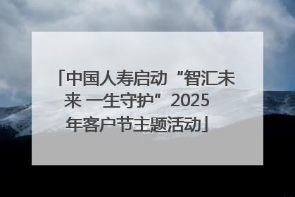 中国人寿启动“智汇未来 一生守护”2025年客户节主题活动